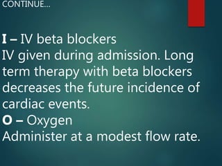 I – IV beta blockers
IV given during admission. Long
term therapy with beta blockers
decreases the future incidence of
cardiac events.
O – Oxygen
Administer at a modest flow rate.
CONTINUE…
 