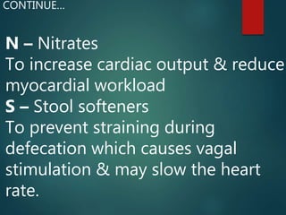 N – Nitrates
To increase cardiac output & reduce
myocardial workload
S – Stool softeners
To prevent straining during
defecation which causes vagal
stimulation & may slow the heart
rate.
CONTINUE…
 