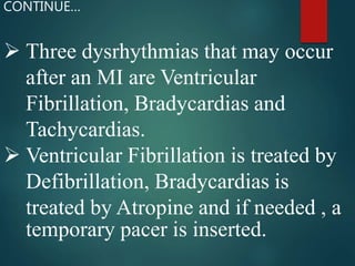  Three dysrhythmias that may occur
after an MI are Ventricular
Fibrillation, Bradycardias and
Tachycardias.
 Ventricular Fibrillation is treated by
Defibrillation, Bradycardias is
treated by Atropine and if needed , a
temporary pacer is inserted.
CONTINUE…
 