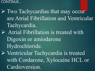  Two Tachycardias that may occur
are Atrial Fibrillation and Ventricular
Tachycardia.
 Atrial Fibrillation is treated with
Digoxin or amiodarone
Hydrochloride.
 Ventricular Tachycardia is treated
with Cordarone, Xylocaine HCL or
Cardioversion.
CONTINUE…
 