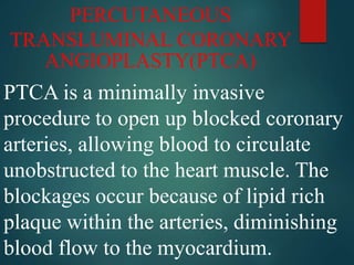 PERCUTANEOUS
TRANSLUMINAL CORONARY
ANGIOPLASTY(PTCA)
PTCA is a minimally invasive
procedure to open up blocked coronary
arteries, allowing blood to circulate
unobstructed to the heart muscle. The
blockages occur because of lipid rich
plaque within the arteries, diminishing
blood flow to the myocardium.
 