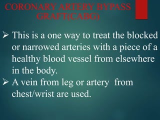 CORONARY ARTERY BYPASS
GRAFT(CABG)
 This is a one way to treat the blocked
or narrowed arteries with a piece of a
healthy blood vessel from elsewhere
in the body.
 A vein from leg or artery from
chest/wrist are used.
 