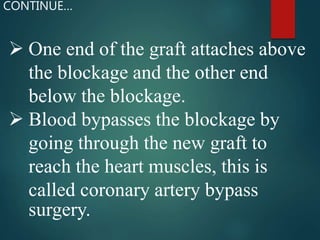  One end of the graft attaches above
the blockage and the other end
below the blockage.
 Blood bypasses the blockage by
going through the new graft to
reach the heart muscles, this is
called coronary artery bypass
surgery.
CONTINUE…
 