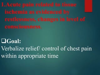 1.Acute pain related to tissue
ischemia as evidenced by
restlessness, changes in level of
consciousness.
Goal:
Verbalize relief/ control of chest pain
within appropriate time
 