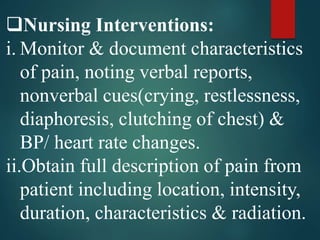 Nursing Interventions:
i. Monitor & document characteristics
of pain, noting verbal reports,
nonverbal cues(crying, restlessness,
diaphoresis, clutching of chest) &
BP/ heart rate changes.
ii.Obtain full description of pain from
patient including location, intensity,
duration, characteristics & radiation.
 