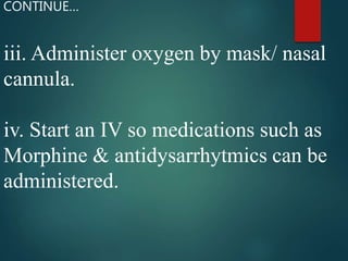 iii. Administer oxygen by mask/ nasal
cannula.
iv. Start an IV so medications such as
Morphine & antidysarrhytmics can be
administered.
CONTINUE…
 