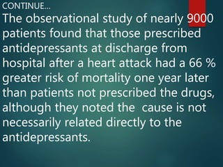 The observational study of nearly 9000
patients found that those prescribed
antidepressants at discharge from
hospital after a heart attack had a 66 %
greater risk of mortality one year later
than patients not prescribed the drugs,
although they noted the cause is not
necessarily related directly to the
antidepressants.
CONTINUE…
 