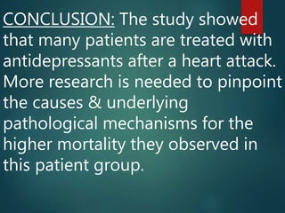 CONCLUSION: The study showed
that many patients are treated with
antidepressants after a heart attack.
More research is needed to pinpoint
the causes & underlying
pathological mechanisms for the
higher mortality they observed in
this patient group.
 