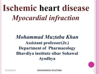 Ischemic heart disease
Myocardial infraction
Mohammad Muztaba Khan
Assistant professor(Jr.)
Department of Pharmacology
Bhavdiya institute sibar Sohawal
Ayodhya
3/19/2019 1MOHAMMAD MUZTABA
 