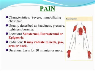 PAIN
Characteristics: Severe, immobilizing
chest pain.
Usually described as heaviness, pressure,
tightness, burning.
Location: Substernal, Retrosternal or
Epigestric.
Radiation: It may radiate to neck, jaw,
arm or back.
Duration: Lasts for 20 minutes or more.
 