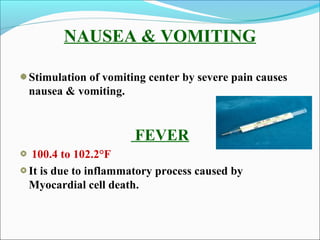 NAUSEA & VOMITING
Stimulation of vomiting center by severe pain causes
nausea & vomiting.
FEVER
100.4 to 102.2°F
It is due to inflammatory process caused by
Myocardial cell death.
 