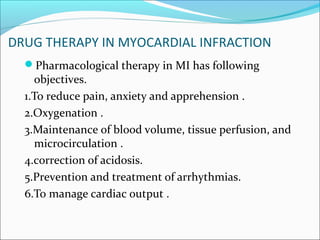 DRUG THERAPY IN MYOCARDIAL INFRACTION
Pharmacological therapy in MI has following
objectives.
1.To reduce pain, anxiety and apprehension .
2.Oxygenation .
3.Maintenance of blood volume, tissue perfusion, and
microcirculation .
4.correction of acidosis.
5.Prevention and treatment of arrhythmias.
6.To manage cardiac output .
 