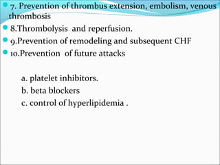 7. Prevention of thrombus extension, embolism, venous
thrombosis
8.Thrombolysis and reperfusion.
9.Prevention of remodeling and subsequent CHF
10.Prevention of future attacks
a. platelet inhibitors.
b. beta blockers
c. control of hyperlipidemia .
 