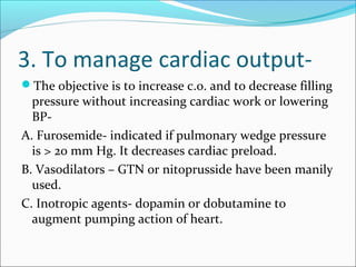 3. To manage cardiac output-
The objective is to increase c.o. and to decrease filling
pressure without increasing cardiac work or lowering
BP-
A. Furosemide- indicated if pulmonary wedge pressure
is > 20 mm Hg. It decreases cardiac preload.
B. Vasodilators – GTN or nitoprusside have been manily
used.
C. Inotropic agents- dopamin or dobutamine to
augment pumping action of heart.
 