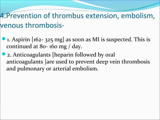 4.Prevention of thrombus extension, embolism,
venous thrombosis-
1. Aspirin [162- 325 mg] as soon as MI is suspected. This is
continued at 80- 160 mg / day.
2. Anticoagulants [heparin followed by oral
anticoagulants ]are used to prevent deep vein thrombosis
and pulmonary or arterial embolism.
 