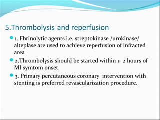 5.Thrombolysis and reperfusion
1. Fbrinolytic agents i.e. streptokinase /urokinase/
alteplase are used to achieve reperfusion of infracted
area
2.Thrombolysis should be started within 1- 2 hours of
MI symtom onset.
3. Primary percutaneous coronary intervention with
stenting is preferred revascularization procedure.
 