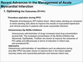 Recent Advances in the Management of Acute
Myocardial Infarction
1. Optimsing the Outcomes Of PPCI
Thrombus aspiration during PPCI
Rheolytic thrombectomy (RT) before direct infarct artery stenting as compared
to direct stenting (DS) alone to improve the results of myocardial reperfusion
and clinical outcome in patients with acute myocardial infarction.
Intracoronary Gp IIb/IIIa inhibitors
Intracoronary administration of drugs increases local drug concentration
several fold. The increased concentration of Gp IIb/IIIa inhibitors like
Abciximab, Eptifibatide, Tirofiban are shown to improve the outcomes of
PCI safely and efficaciously in terms of reduction in infarct size,
peri-procedural MI .
Adenosine
Intracoronary administration of vasodilators such as adenosine during
and after PPCI has been shown to improve flow in the infarct-related
coronary artery and myocardial perfusion and reduces infarct size.
 