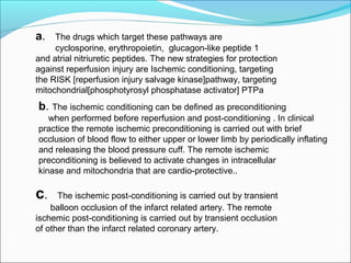 a. The drugs which target these pathways are
cyclosporine, erythropoietin, glucagon-like peptide 1
and atrial nitriuretic peptides. The new strategies for protection
against reperfusion injury are Ischemic conditioning, targeting
the RISK [reperfusion injury salvage kinase]pathway, targeting
mitochondrial[phosphotyrosyl phosphatase activator] PTPa
b. The ischemic conditioning can be defined as preconditioning
when performed before reperfusion and post-conditioning . In clinical
practice the remote ischemic preconditioning is carried out with brief
occlusion of blood flow to either upper or lower limb by periodically inflating
and releasing the blood pressure cuff. The remote ischemic
preconditioning is believed to activate changes in intracellular
kinase and mitochondria that are cardio-protective..
c. The ischemic post-conditioning is carried out by transient
balloon occlusion of the infarct related artery. The remote
ischemic post-conditioning is carried out by transient occlusion
of other than the infarct related coronary artery.
 