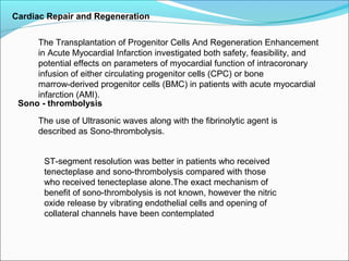 Cardiac Repair and Regeneration
The Transplantation of Progenitor Cells And Regeneration Enhancement
in Acute Myocardial Infarction investigated both safety, feasibility, and
potential effects on parameters of myocardial function of intracoronary
infusion of either circulating progenitor cells (CPC) or bone
marrow-derived progenitor cells (BMC) in patients with acute myocardial
infarction (AMI).
Sono - thrombolysis
The use of Ultrasonic waves along with the fibrinolytic agent is
described as Sono-thrombolysis.
ST-segment resolution was better in patients who received
tenecteplase and sono-thrombolysis compared with those
who received tenecteplase alone.The exact mechanism of
benefit of sono-thrombolysis is not known, however the nitric
oxide release by vibrating endothelial cells and opening of
collateral channels have been contemplated
 