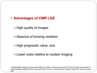  Advantages of CMR LGE
 High quality of images
 Absence of ionizing radiation
 High prognostic value, and
 Lower costs relative to nuclear imaging
- Multimodality imaging of myocardial viability: an expert consensus document from the European Association of
Cardiovascular Imaging (EACVI), European Heart Journal - Cardiovascular Imaging, Volume 22, Issue 8, August
2021
 