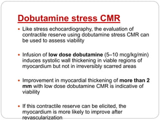 Dobutamine stress CMR
 Like stress echocardiography, the evaluation of
contractile reserve using dobutamine stress CMR can
be used to assess viability
 Infusion of low dose dobutamine (5–10 mcg/kg/min)
induces systolic wall thickening in viable regions of
myocardium but not in irreversibly scarred areas
 Improvement in myocardial thickening of more than 2
mm with low dose dobutamine CMR is indicative of
viability
 If this contractile reserve can be elicited, the
myocardium is more likely to improve after
revascularization
 