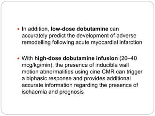  In addition, low-dose dobutamine can
accurately predict the development of adverse
remodelling following acute myocardial infarction
 With high-dose dobutamine infusion (20–40
mcg/kg/min), the presence of inducible wall
motion abnormalities using cine CMR can trigger
a biphasic response and provides additional
accurate information regarding the presence of
ischaemia and prognosis
 