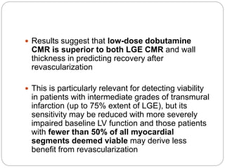  Results suggest that low-dose dobutamine
CMR is superior to both LGE CMR and wall
thickness in predicting recovery after
revascularization
 This is particularly relevant for detecting viability
in patients with intermediate grades of transmural
infarction (up to 75% extent of LGE), but its
sensitivity may be reduced with more severely
impaired baseline LV function and those patients
with fewer than 50% of all myocardial
segments deemed viable may derive less
benefit from revascularization
 