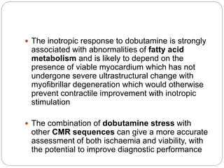  The inotropic response to dobutamine is strongly
associated with abnormalities of fatty acid
metabolism and is likely to depend on the
presence of viable myocardium which has not
undergone severe ultrastructural change with
myofibrillar degeneration which would otherwise
prevent contractile improvement with inotropic
stimulation
 The combination of dobutamine stress with
other CMR sequences can give a more accurate
assessment of both ischaemia and viability, with
the potential to improve diagnostic performance
 