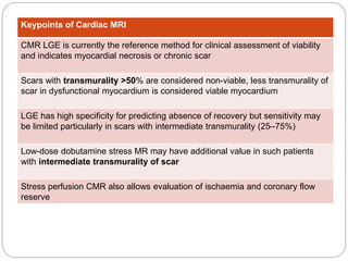 Keypoints of Cardiac MRI
CMR LGE is currently the reference method for clinical assessment of viability
and indicates myocardial necrosis or chronic scar
Scars with transmurality >50% are considered non-viable, less transmurality of
scar in dysfunctional myocardium is considered viable myocardium
LGE has high specificity for predicting absence of recovery but sensitivity may
be limited particularly in scars with intermediate transmurality (25–75%)
Low-dose dobutamine stress MR may have additional value in such patients
with intermediate transmurality of scar
Stress perfusion CMR also allows evaluation of ischaemia and coronary flow
reserve
 