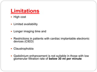 Limitations
 High cost
 Limited availability
 Longer imaging time and
 Restrictions in patients with cardiac implantable electronic
devices (CIED)
 Claustrophobia
 Gadolinium enhancement is not suitable in those with low
glomerular filtration rate of below 30 ml per minute
 