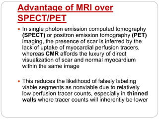 Advantage of MRI over
SPECT/PET
 In single photon emission computed tomography
(SPECT) or positron emission tomography (PET)
imaging, the presence of scar is inferred by the
lack of uptake of myocardial perfusion tracers,
whereas CMR affords the luxury of direct
visualization of scar and normal myocardium
within the same image
 This reduces the likelihood of falsely labeling
viable segments as nonviable due to relatively
low perfusion tracer counts, especially in thinned
walls where tracer counts will inherently be lower
 