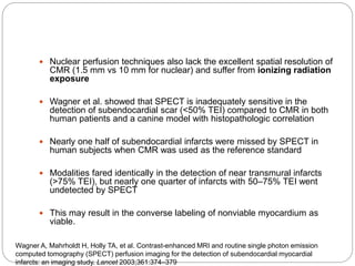  Nuclear perfusion techniques also lack the excellent spatial resolution of
CMR (1.5 mm vs 10 mm for nuclear) and suffer from ionizing radiation
exposure
 Wagner et al. showed that SPECT is inadequately sensitive in the
detection of subendocardial scar (<50% TEI) compared to CMR in both
human patients and a canine model with histopathologic correlation
 Nearly one half of subendocardial infarcts were missed by SPECT in
human subjects when CMR was used as the reference standard
 Modalities fared identically in the detection of near transmural infarcts
(>75% TEI), but nearly one quarter of infarcts with 50–75% TEI went
undetected by SPECT
 This may result in the converse labeling of nonviable myocardium as
viable.
Wagner A, Mahrholdt H, Holly TA, et al. Contrast-enhanced MRI and routine single photon emission
computed tomography (SPECT) perfusion imaging for the detection of subendocardial myocardial
infarcts: an imaging study. Lancet 2003;361:374–379
 