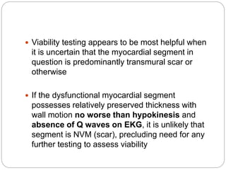  Viability testing appears to be most helpful when
it is uncertain that the myocardial segment in
question is predominantly transmural scar or
otherwise
 If the dysfunctional myocardial segment
possesses relatively preserved thickness with
wall motion no worse than hypokinesis and
absence of Q waves on EKG, it is unlikely that
segment is NVM (scar), precluding need for any
further testing to assess viability
 