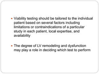  Viability testing should be tailored to the individual
patient based on several factors including
limitations or contraindications of a particular
study in each patient, local expertise, and
availability
 The degree of LV remodeling and dysfunction
may play a role in deciding which test to perform
 