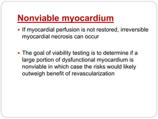 Nonviable myocardium
 If myocardial perfusion is not restored, irreversible
myocardial necrosis can occur
 The goal of viability testing is to determine if a
large portion of dysfunctional myocardium is
nonviable in which case the risks would likely
outweigh benefit of revascularization
 