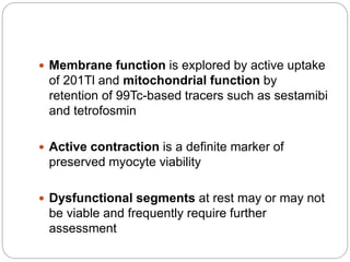  Membrane function is explored by active uptake
of 201Tl and mitochondrial function by
retention of 99Tc-based tracers such as sestamibi
and tetrofosmin
 Active contraction is a definite marker of
preserved myocyte viability
 Dysfunctional segments at rest may or may not
be viable and frequently require further
assessment
 