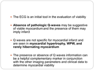  The ECG is an initial tool in the evaluation of viability
 Absence of pathologic Q‐waves may be suggestive
of viable myocardium and the presence of them may
imply infarct
 Q waves are not specific for myocardial infarct and
are seen in myocardial hypertrophy, WPW, and
rarely hibernating myocardium
 The presence or absence of Q waves information can
be a helpful complementary marker in conjunction
with the other imaging parameters and clinical data to
determine myocardial viability
 