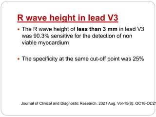 R wave height in lead V3
 The R wave height of less than 3 mm in lead V3
was 90.3% sensitive for the detection of non
viable myocardium
 The specificity at the same cut-off point was 25%
Journal of Clinical and Diagnostic Research. 2021 Aug, Vol-15(8): OC18-OC21
 