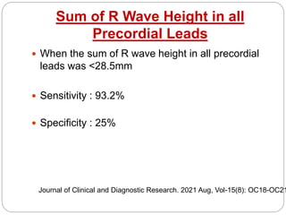 Sum of R Wave Height in all
Precordial Leads
 When the sum of R wave height in all precordial
leads was <28.5mm
 Sensitivity : 93.2%
 Specificity : 25%
Journal of Clinical and Diagnostic Research. 2021 Aug, Vol-15(8): OC18-OC21
 