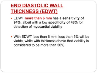 END DIASTOLIC WALL
THICKNESS (EDWT)
 EDWT more than 6 mm has a sensitivity of
94%, albeit with a low specificity of 48% for
detection of myocardial viability
 With EDWT less than 6 mm, less than 5% will be
viable, while with thickness above that viability is
considered to be more than 50%
 