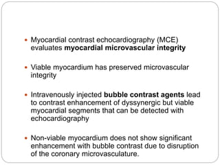  Myocardial contrast echocardiography (MCE)
evaluates myocardial microvascular integrity
 Viable myocardium has preserved microvascular
integrity
 Intravenously injected bubble contrast agents lead
to contrast enhancement of dyssynergic but viable
myocardial segments that can be detected with
echocardiography
 Non-viable myocardium does not show significant
enhancement with bubble contrast due to disruption
of the coronary microvasculature.
 