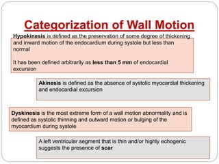 Categorization of Wall Motion
Hypokinesis is defined as the preservation of some degree of thickening
and inward motion of the endocardium during systole but less than
normal
It has been defined arbitrarily as less than 5 mm of endocardial
excursion
Akinesis is defined as the absence of systolic myocardial thickening
and endocardial excursion
Dyskinesis is the most extreme form of a wall motion abnormality and is
defined as systolic thinning and outward motion or bulging of the
myocardium during systole
A left ventricular segment that is thin and/or highly echogenic
suggests the presence of scar
 