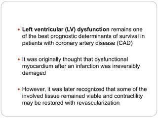  Left ventricular (LV) dysfunction remains one
of the best prognostic determinants of survival in
patients with coronary artery disease (CAD)
 It was originally thought that dysfunctional
myocardium after an infarction was irreversibly
damaged
 However, it was later recognized that some of the
involved tissue remained viable and contractility
may be restored with revascularization
 
