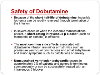 Safety of Dobutamine
 Because of the short half-life of dobutamine, inducible
ischemia can be readily reversed through termination of
the infusion
 In severe cases or when the ischemic manifestations
persist, a short-acting intravenous β blocker (such as
metoprolol or esmolol) is effective
 The most common side effects associated with
dobutamine infusion are minor arrhythmias such as
premature ventricular contractions and atrial arrhythmias
and minor symptoms such as palpitations or anxiety
 Nonsustained ventricular tachycardia occurs in
approximately 3% of patients and generally terminates
spontaneously or can be successfully treated with an
intravenous β blocker
 