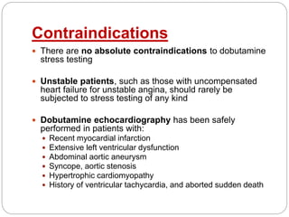 Contraindications
 There are no absolute contraindications to dobutamine
stress testing
 Unstable patients, such as those with uncompensated
heart failure for unstable angina, should rarely be
subjected to stress testing of any kind
 Dobutamine echocardiography has been safely
performed in patients with:
 Recent myocardial infarction
 Extensive left ventricular dysfunction
 Abdominal aortic aneurysm
 Syncope, aortic stenosis
 Hypertrophic cardiomyopathy
 History of ventricular tachycardia, and aborted sudden death
 