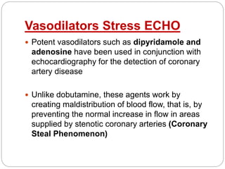 Vasodilators Stress ECHO
 Potent vasodilators such as dipyridamole and
adenosine have been used in conjunction with
echocardiography for the detection of coronary
artery disease
 Unlike dobutamine, these agents work by
creating maldistribution of blood flow, that is, by
preventing the normal increase in flow in areas
supplied by stenotic coronary arteries (Coronary
Steal Phenomenon)
 