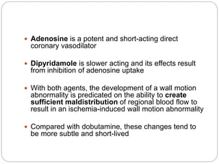  Adenosine is a potent and short-acting direct
coronary vasodilator
 Dipyridamole is slower acting and its effects result
from inhibition of adenosine uptake
 With both agents, the development of a wall motion
abnormality is predicated on the ability to create
sufficient maldistribution of regional blood flow to
result in an ischemia-induced wall motion abnormality
 Compared with dobutamine, these changes tend to
be more subtle and short-lived
 