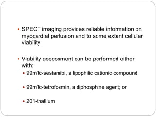  SPECT imaging provides reliable information on
myocardial perfusion and to some extent cellular
viability
 Viability assessment can be performed either
with:
 99mTc-sestamibi, a lipophilic cationic compound
 99mTc-tetrofosmin, a diphosphine agent; or
 201-thallium
 
