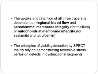  The uptake and retention of all three tracers is
dependent on regional blood flow and
sarcolemmal membrane integrity (for thallium)
or mitochondrial membrane integrity (for
sestamibi and tetrofosmin)
 The principles of viability detection by SPECT
mainly rely on demonstrating reversible stress
perfusion defects in dysfunctional segments
 