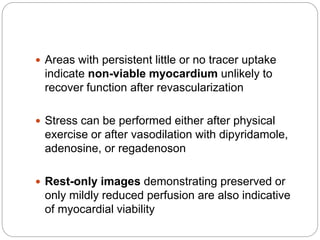  Areas with persistent little or no tracer uptake
indicate non-viable myocardium unlikely to
recover function after revascularization
 Stress can be performed either after physical
exercise or after vasodilation with dipyridamole,
adenosine, or regadenoson
 Rest-only images demonstrating preserved or
only mildly reduced perfusion are also indicative
of myocardial viability
 